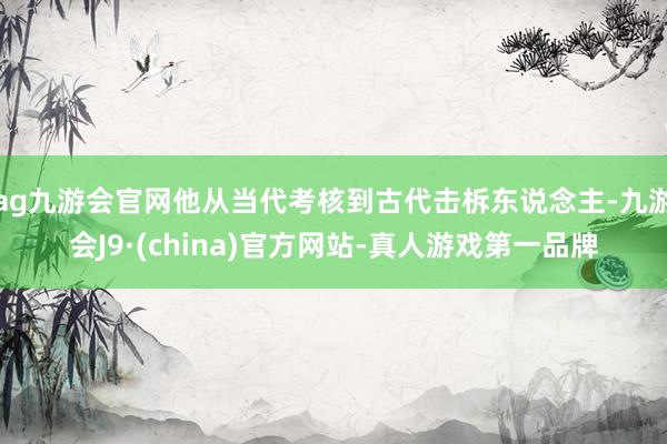 ag九游会官网他从当代考核到古代击柝东说念主-九游会J9·(china)官方网站-真人游戏第一品牌