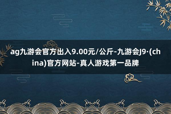 ag九游会官方出入9.00元/公斤-九游会J9·(china)官方网站-真人游戏第一品牌