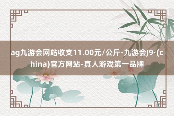 ag九游会网站收支11.00元/公斤-九游会J9·(china)官方网站-真人游戏第一品牌