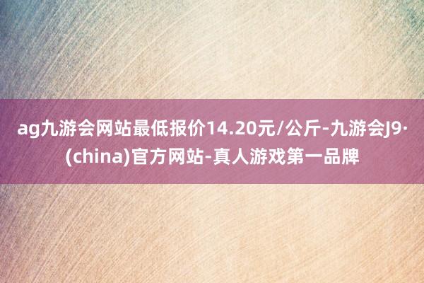 ag九游会网站最低报价14.20元/公斤-九游会J9·(china)官方网站-真人游戏第一品牌