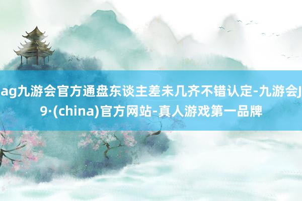 ag九游会官方通盘东谈主差未几齐不错认定-九游会J9·(china)官方网站-真人游戏第一品牌