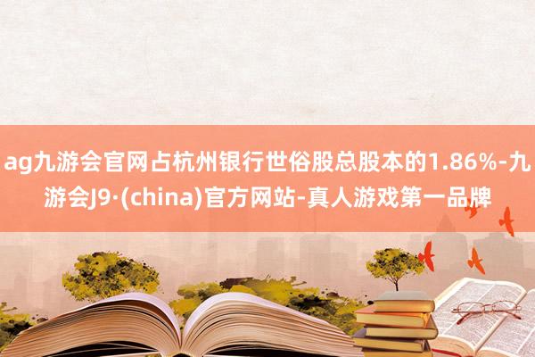 ag九游会官网占杭州银行世俗股总股本的1.86%-九游会J9·(china)官方网站-真人游戏第一品牌