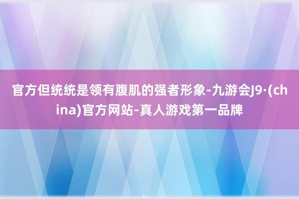 官方但统统是领有腹肌的强者形象-九游会J9·(china)官方网站-真人游戏第一品牌