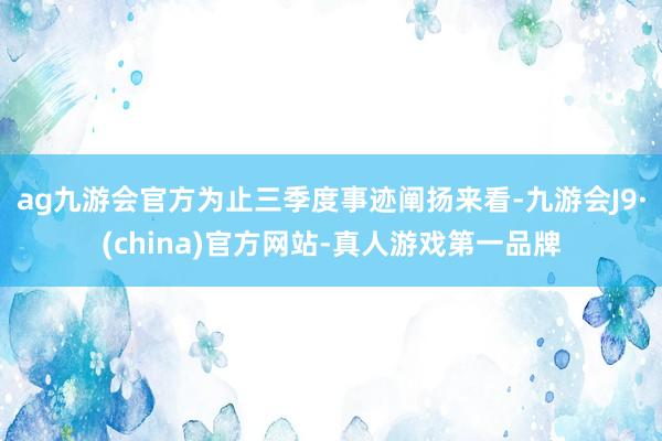 ag九游会官方为止三季度事迹阐扬来看-九游会J9·(china)官方网站-真人游戏第一品牌