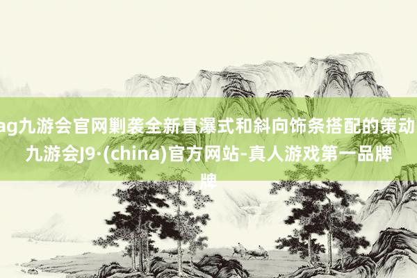 ag九游会官网剿袭全新直瀑式和斜向饰条搭配的策动-九游会J9·(china)官方网站-真人游戏第一品牌