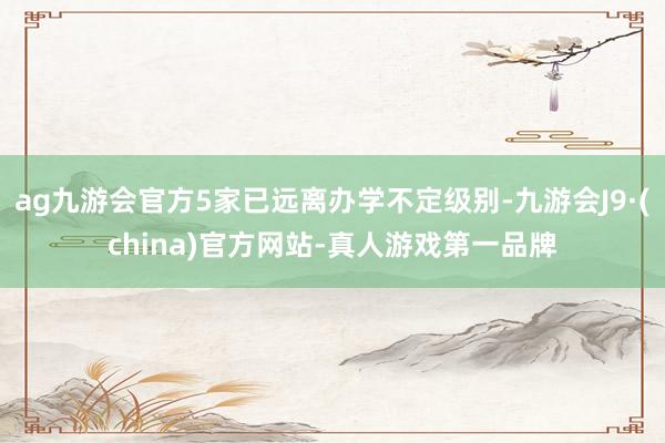 ag九游会官方5家已远离办学不定级别-九游会J9·(china)官方网站-真人游戏第一品牌