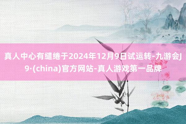 真人中心有缱绻于2024年12月9日试运转-九游会J9·(china)官方网站-真人游戏第一品牌