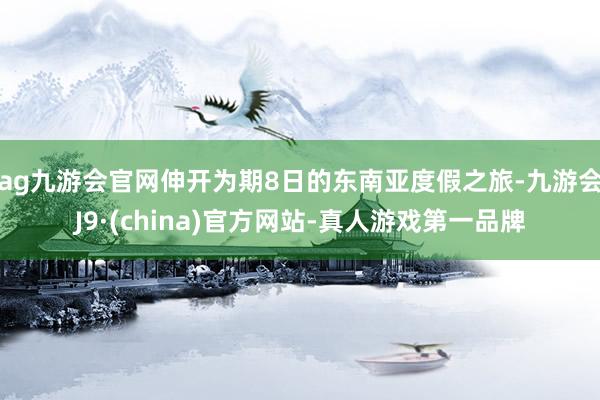 ag九游会官网伸开为期8日的东南亚度假之旅-九游会J9·(china)官方网站-真人游戏第一品牌