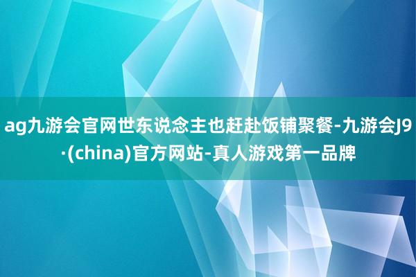 ag九游会官网世东说念主也赶赴饭铺聚餐-九游会J9·(china)官方网站-真人游戏第一品牌