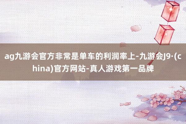 ag九游会官方非常是单车的利润率上-九游会J9·(china)官方网站-真人游戏第一品牌