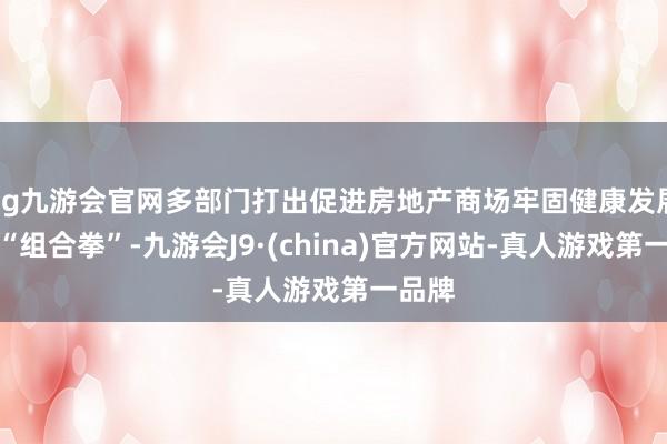 ag九游会官网多部门打出促进房地产商场牢固健康发展计策“组合拳”-九游会J9·(china)官方网站-真人游戏第一品牌