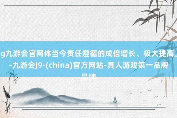 ag九游会官网体当今责任遵循的成倍增长、极大提高上-九游会J9·(china)官方网站-真人游戏第一品牌