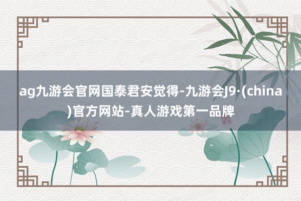 ag九游会官网国泰君安觉得-九游会J9·(china)官方网站-真人游戏第一品牌