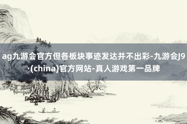 ag九游会官方但各板块事迹发达并不出彩-九游会J9·(china)官方网站-真人游戏第一品牌