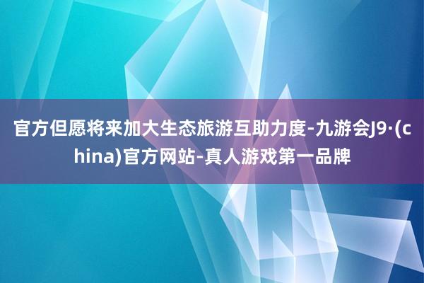 官方但愿将来加大生态旅游互助力度-九游会J9·(china)官方网站-真人游戏第一品牌