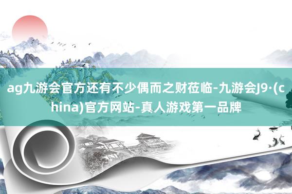 ag九游会官方还有不少偶而之财莅临-九游会J9·(china)官方网站-真人游戏第一品牌