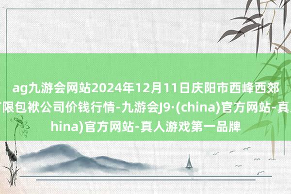 ag九游会网站2024年12月11日庆阳市西峰西郊瓜果蔬菜批发有限包袱公司价钱行情-九游会J9·(china)官方网站-真人游戏第一品牌