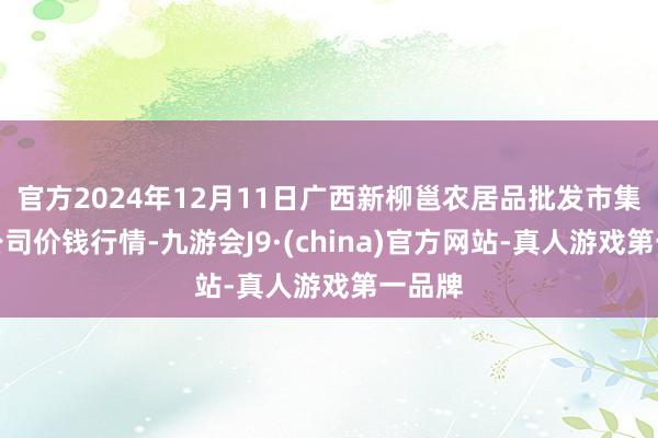 官方2024年12月11日广西新柳邕农居品批发市集有限公司价钱行情-九游会J9·(china)官方网站-真人游戏第一品牌