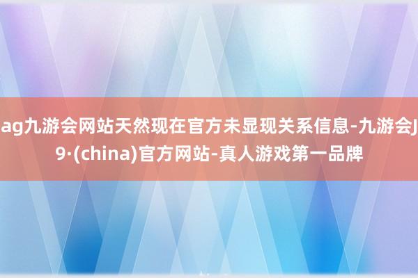 ag九游会网站天然现在官方未显现关系信息-九游会J9·(china)官方网站-真人游戏第一品牌