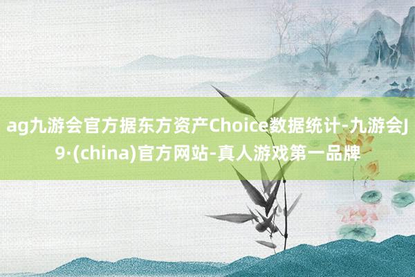 ag九游会官方据东方资产Choice数据统计-九游会J9·(china)官方网站-真人游戏第一品牌