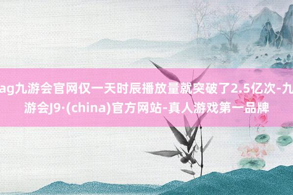 ag九游会官网仅一天时辰播放量就突破了2.5亿次-九游会J9·(china)官方网站-真人游戏第一品牌