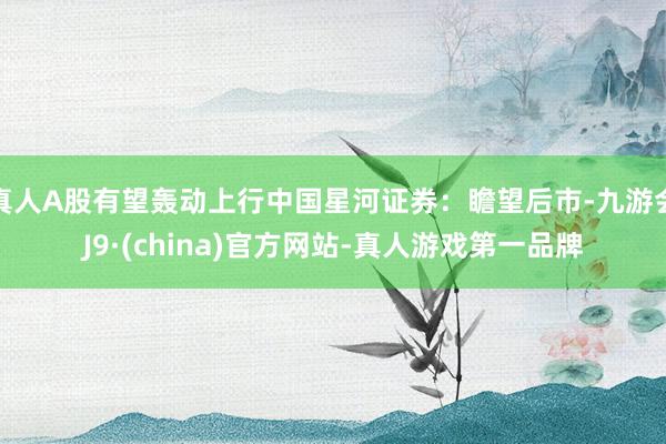 真人A股有望轰动上行中国星河证券：瞻望后市-九游会J9·(china)官方网站-真人游戏第一品牌