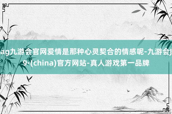 ag九游会官网爱情是那种心灵契合的情感呢-九游会J9·(china)官方网站-真人游戏第一品牌