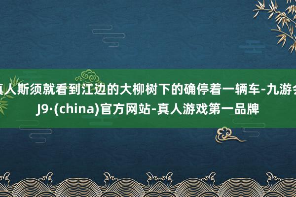 真人斯须就看到江边的大柳树下的确停着一辆车-九游会J9·(china)官方网站-真人游戏第一品牌