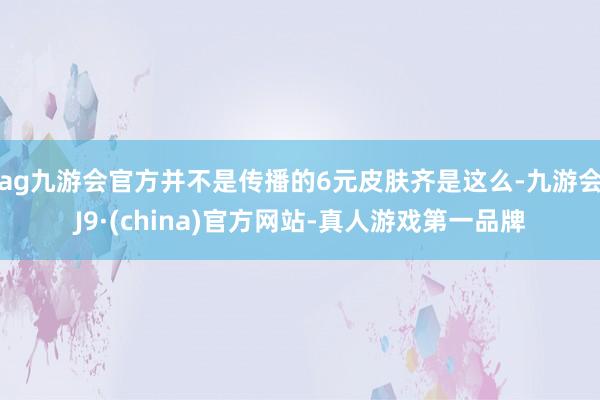 ag九游会官方并不是传播的6元皮肤齐是这么-九游会J9·(china)官方网站-真人游戏第一品牌