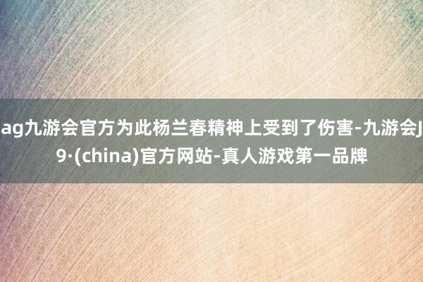 ag九游会官方为此杨兰春精神上受到了伤害-九游会J9·(china)官方网站-真人游戏第一品牌