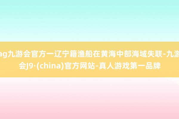 ag九游会官方一辽宁籍渔船在黄海中部海域失联-九游会J9·(china)官方网站-真人游戏第一品牌