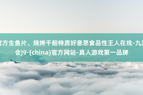 官方生鱼片、烧烤千般特质好意思食品性王人在线-九游会J9·(china)官方网站-真人游戏第一品牌