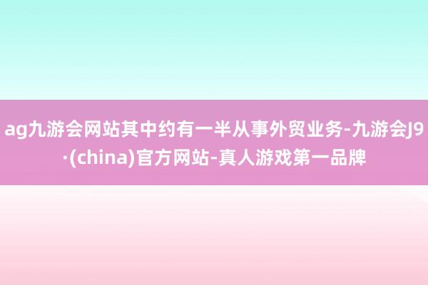 ag九游会网站其中约有一半从事外贸业务-九游会J9·(china)官方网站-真人游戏第一品牌