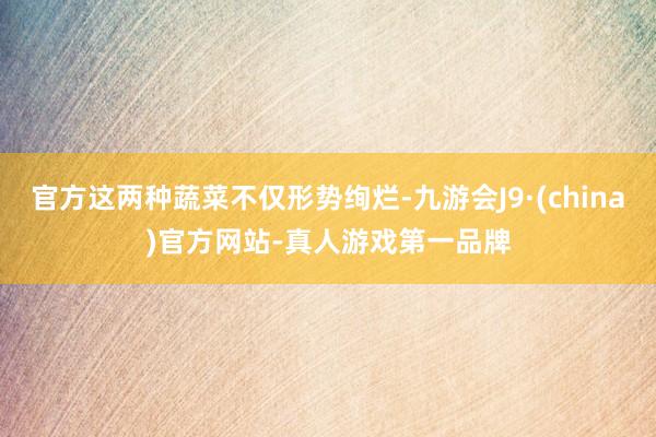 官方这两种蔬菜不仅形势绚烂-九游会J9·(china)官方网站-真人游戏第一品牌