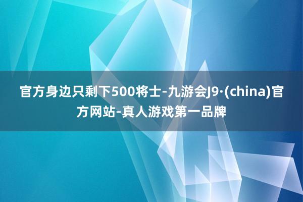 官方身边只剩下500将士-九游会J9·(china)官方网站-真人游戏第一品牌