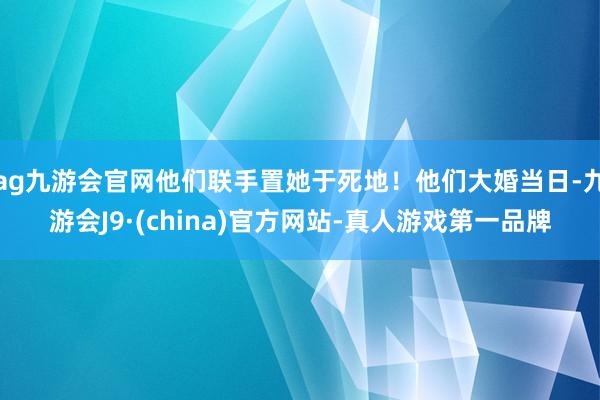 ag九游会官网他们联手置她于死地！他们大婚当日-九游会J9·(china)官方网站-真人游戏第一品牌