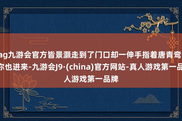 ag九游会官方皆景灏走到了门口却一伸手指着唐青鸾：“你也进来-九游会J9·(china)官方网站-真人游戏第一品牌