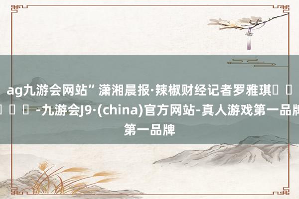 ag九游会网站”　　潇湘晨报·辣椒财经记者罗雅琪					-九游会J9·(china)官方网站-真人游戏第一品牌