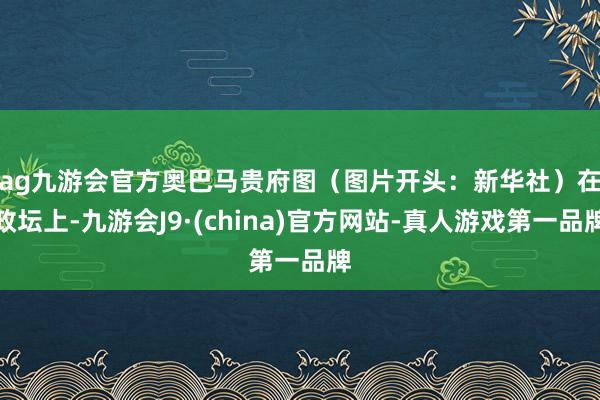 ag九游会官方奥巴马贵府图（图片开头：新华社）　　在政坛上-九游会J9·(china)官方网站-真人游戏第一品牌