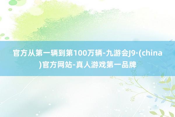 官方从第一辆到第100万辆-九游会J9·(china)官方网站-真人游戏第一品牌