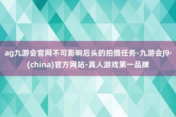 ag九游会官网不可影响后头的拍摄任务-九游会J9·(china)官方网站-真人游戏第一品牌