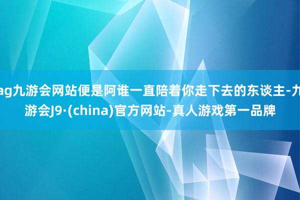 ag九游会网站便是阿谁一直陪着你走下去的东谈主-九游会J9·(china)官方网站-真人游戏第一品牌