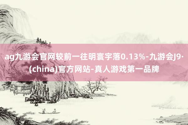 ag九游会官网较前一往明寰宇落0.13%-九游会J9·(china)官方网站-真人游戏第一品牌