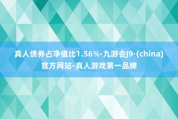 真人债券占净值比1.56%-九游会J9·(china)官方网站-真人游戏第一品牌