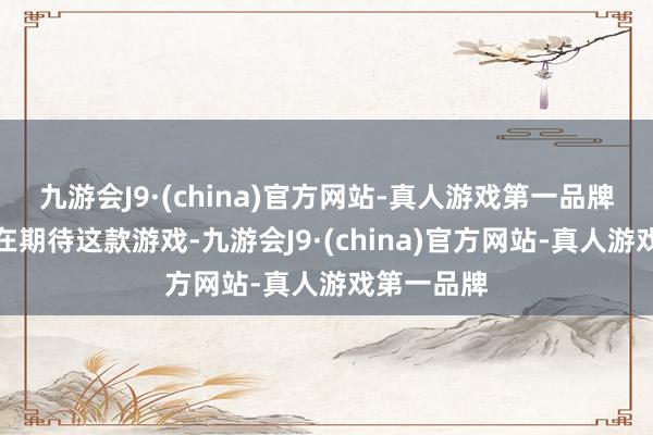 九游会J9·(china)官方网站-真人游戏第一品牌你以为你在期待这款游戏-九游会J9·(china)官方网站-真人游戏第一品牌