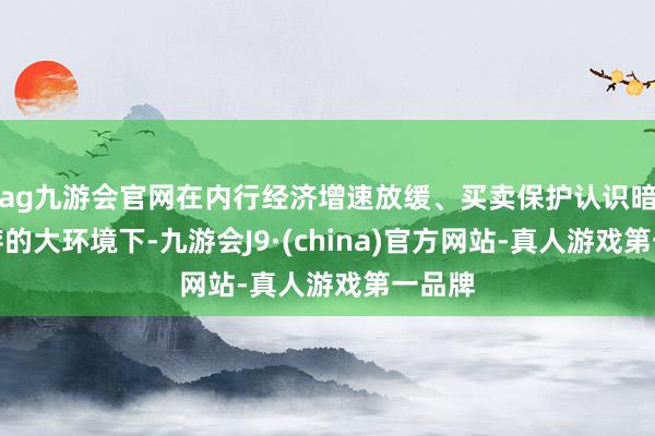 ag九游会官网在内行经济增速放缓、买卖保护认识暗影犹存的大环境下-九游会J9·(china)官方网站-真人游戏第一品牌