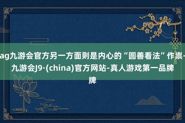 ag九游会官方另一方面则是内心的“圆善看法”作祟-九游会J9·(china)官方网站-真人游戏第一品牌