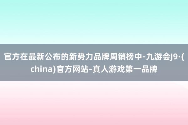 官方在最新公布的新势力品牌周销榜中-九游会J9·(china)官方网站-真人游戏第一品牌