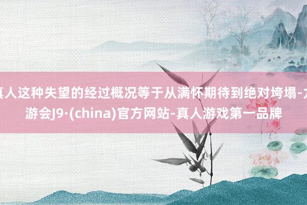 真人这种失望的经过概况等于从满怀期待到绝对垮塌-九游会J9·(china)官方网站-真人游戏第一品牌