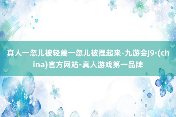 真人一忽儿被轻蔑一忽儿被捏起来-九游会J9·(china)官方网站-真人游戏第一品牌